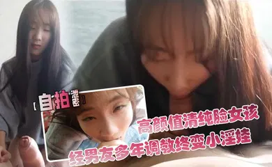 【自拍偷拍】高颜值清纯脸女孩经男友多年调教终变小淫娃_口活精细_拍下屁股就知道撅起来等操