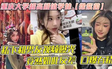 【网曝黑料】重庆大学超高颜值学妹【徐紫茵】平时看着生人勿进的样子，私下和男友视频曝光，竟然如此反差 口爆吞精！
