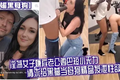 【厂牌经典】媚黑母狗淫荡女子嫌弃老公鸡巴短小无力请求给黑爹当母狗精盆发泄性欲