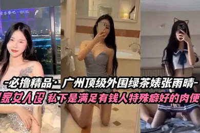【自拍偷拍】张雨晴广州顶级外围绿茶婊富家女人设私下是满足有钱人特殊癖好的肉便器