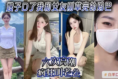【乱伦】嫂子口了我和女友刚草完的鸡吧，六次高潮，疯狂叫老公！