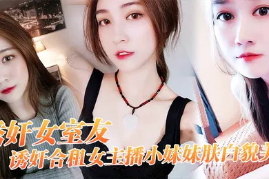 【乱伦】诱奸女友诱奸合租女主播小妹妹肤白貌美干一次送一个火箭好不好