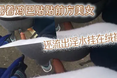 【自拍偷拍】露着鸡巴贴贴前方美女还流出淫水挂在绒裤