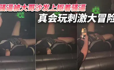 【自拍偷拍】骚逼被大哥沙发上抠着骚逼 真会玩刺激大冒险