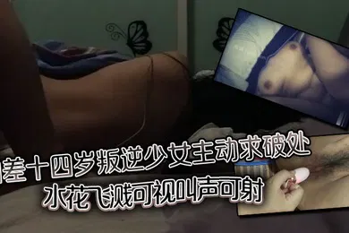 【自拍偷拍】相差十四岁叛逆少女主动求破处，水花飞溅可视，叫声可射