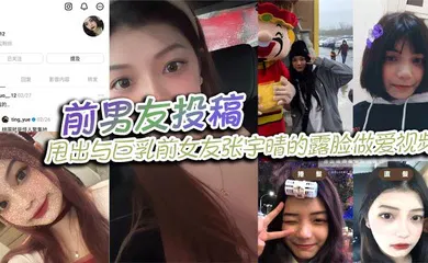 【自拍偷拍】前男友投稿，甩出与巨乳前女友张宇晴的露脸做爱视频，还附上生活照和社交账号！