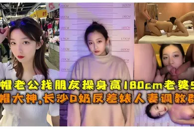 【SM调教】淫妻调教群P绿帽大神长沙D奶反差婊人妻调教群P绿帽老公找朋友操身高180cm老婆