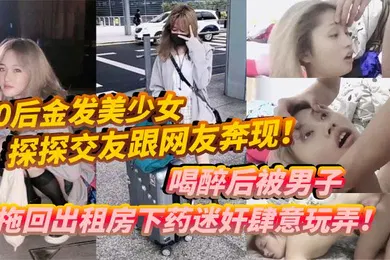 【强奸迷奸】00后金发美少女探探交友跟网友奔现喝醉后被男子拖回出租房下药迷奸肆意玩弄