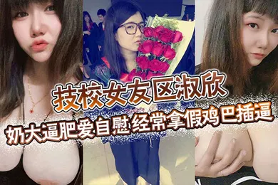 【口交自慰】技校女友区淑欣奶大逼肥爱自慰经常拿假鸡巴插逼骚母狗一条