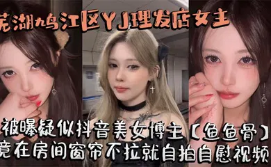 【主播网红】芜湖鸠江区YJ理发店女主被曝疑似抖音美女博主【鱼鱼骨】，小仙女外表下骚劲十足，竟在房间窗帘不拉就自拍自慰视频。这视频也不知道是发给哪个大哥的私藏福利!
