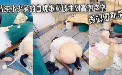 【自拍偷拍】清纯小少萝的白虎嫩逼被抽到高潮痉挛 哭得好可怜