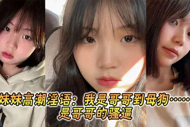 【乱伦】妹妹高潮淫语：我是哥哥到母狗……是哥哥的骚逼