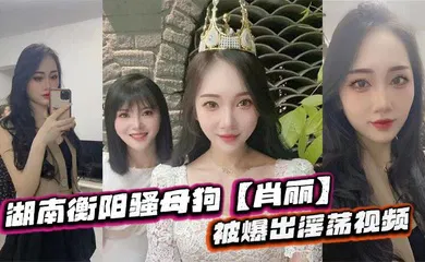 【自拍偷拍】湖南衡阳骚母狗【肖丽】被爆出淫荡视频，最爱内射口爆 骚到骨子里