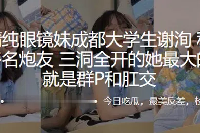 【学生萝莉】外表清纯眼镜妹成都大学生谢洵私底下淫交多名炮友三洞全开的她最大的癖好就是群P和肛交