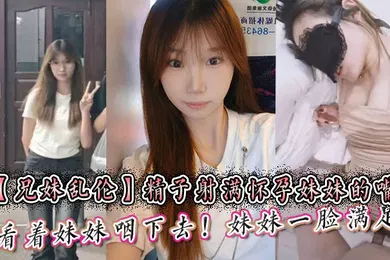 【乱伦】精子射满怀孕妹妹的嘴然后看着妹妹咽下去！妹妹一脸满足