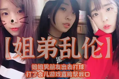 【乱伦】姐弟乱伦姐姐男朋友出去打球打了会儿游戏直接帮我口我还是处男有点害怕