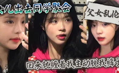【乱伦】女儿出去同学聚会_回来就缠着我主动脱我裤子