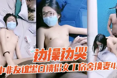 【重口调教】老黑太动作粗暴把眼镜妹弄疼男友生气中非友谊黑白情侣女工宿舍换妻4P边操边哭