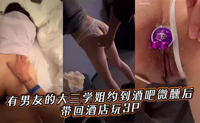 【群交多P】有男友的大三学姐约到酒吧微醺后，带回酒店玩3P。
